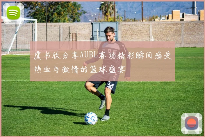 虞书欣分享AUBL赛场精彩瞬间感受热血与激情的篮球盛宴