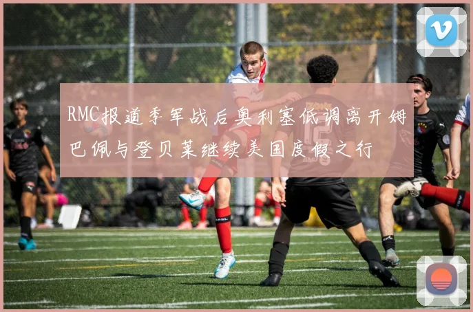 RMC报道季军战后奥利塞低调离开姆巴佩与登贝莱继续美国度假之行