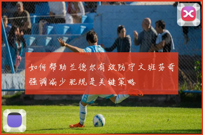 如何帮助兰德尔有效防守文班芬奇强调减少犯规是关键策略