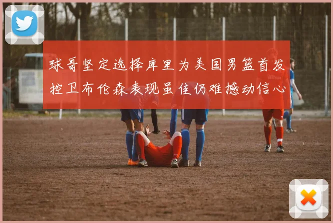 球哥坚定选择库里为美国男篮首发控卫布伦森表现虽佳仍难撼动信心