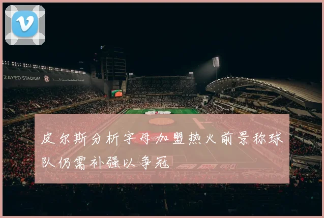 皮尔斯分析字母加盟热火前景称球队仍需补强以争冠