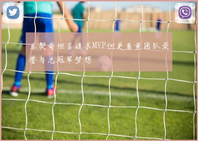 东契奇坦言追求MVP但更看重团队荣誉与总冠军梦想