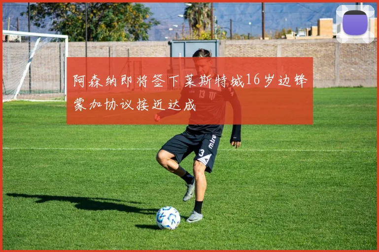 阿森纳即将签下莱斯特城16岁边锋蒙加协议接近达成