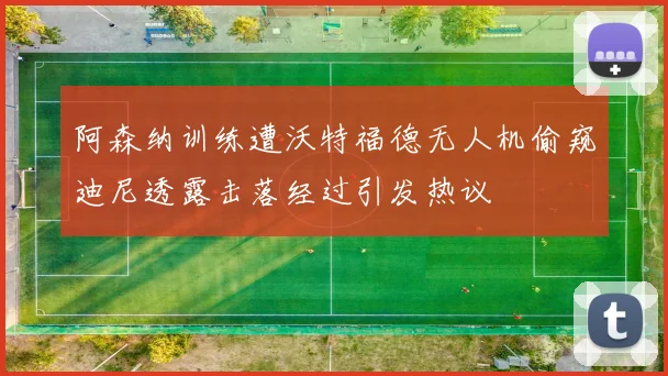 阿森纳训练遭沃特福德无人机偷窥迪尼透露击落经过引发热议