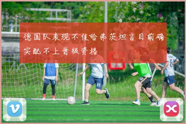 德国队表现不佳哈弗茨坦言目前确实配不上晋级资格