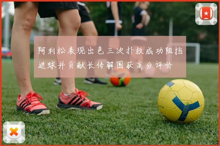 阿利松表现出色三次扑救成功阻挡进球并贡献长传解围获高分评价