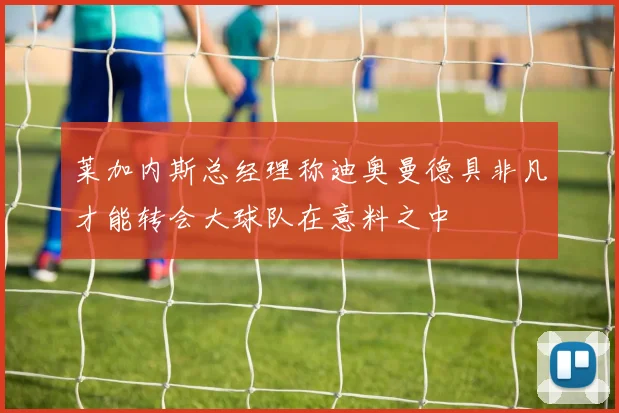 莱加内斯总经理称迪奥曼德具非凡才能转会大球队在意料之中