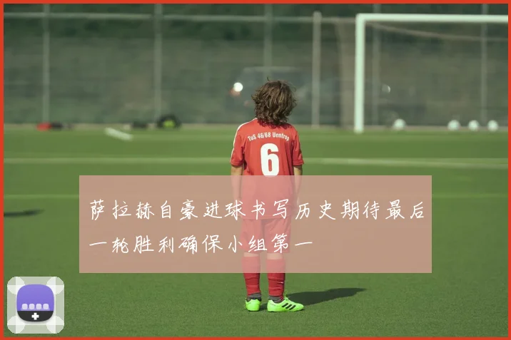 萨拉赫自豪进球书写历史期待最后一轮胜利确保小组第一