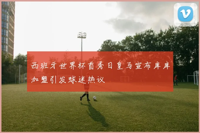 西班牙世界杯首秀日皇马宣布库库加盟引发球迷热议