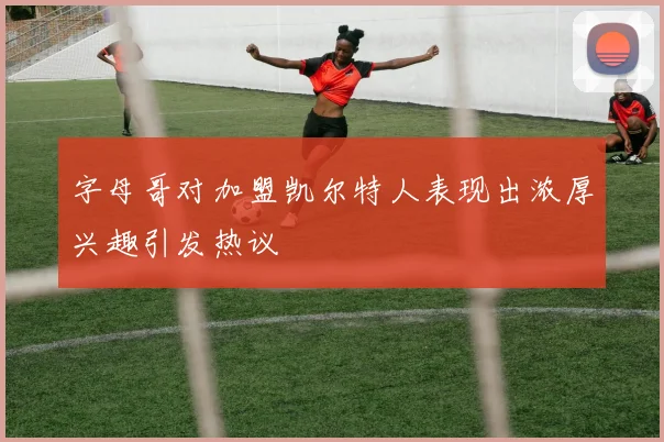 字母哥对加盟凯尔特人表现出浓厚兴趣引发热议
