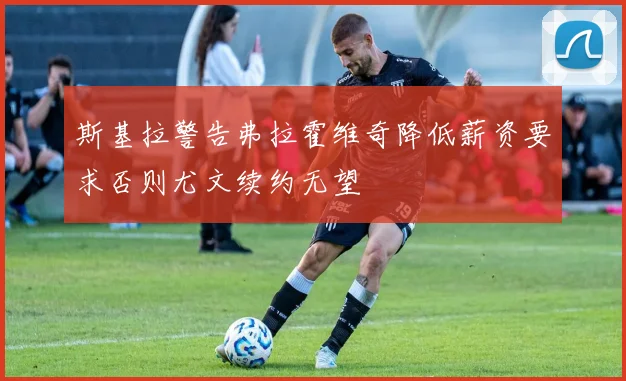 斯基拉警告弗拉霍维奇降低薪资要求否则尤文续约无望