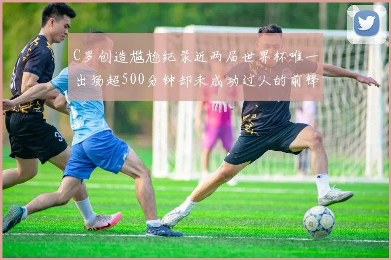 C罗创造尴尬纪录近两届世界杯唯一出场超500分钟却未成功过人的前锋
