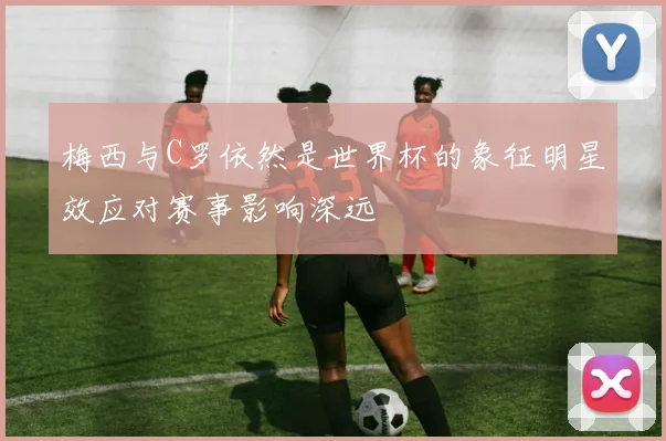 梅西与C罗依然是世界杯的象征明星效应对赛事影响深远