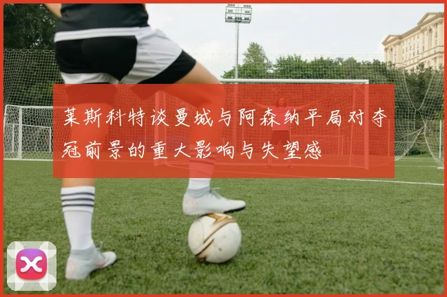 莱斯科特谈曼城与阿森纳平局对夺冠前景的重大影响与失望感