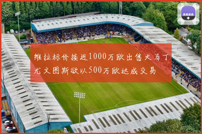 维拉标价接近1000万欧出售大马丁尤文图斯欲以500万欧达成交易