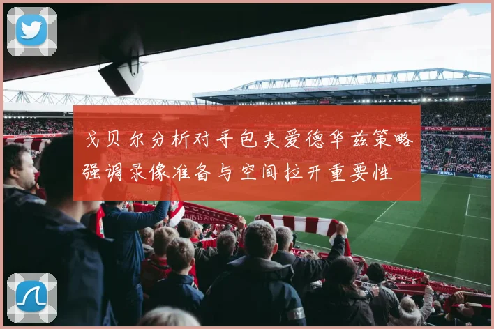 戈贝尔分析对手包夹爱德华兹策略强调录像准备与空间拉开重要性