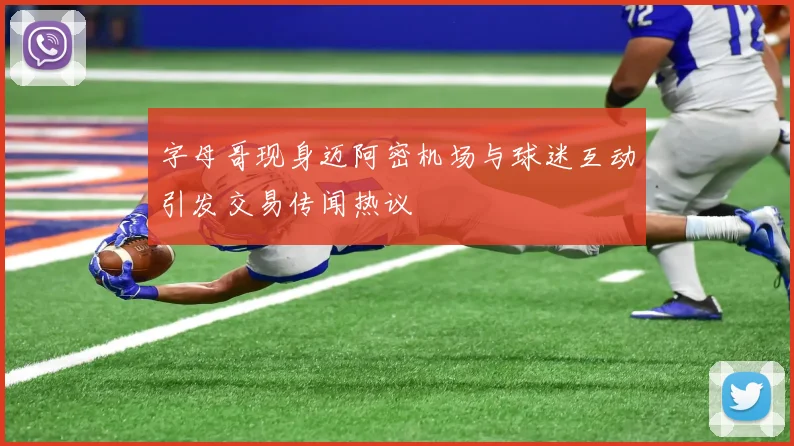 字母哥现身迈阿密机场与球迷互动引发交易传闻热议