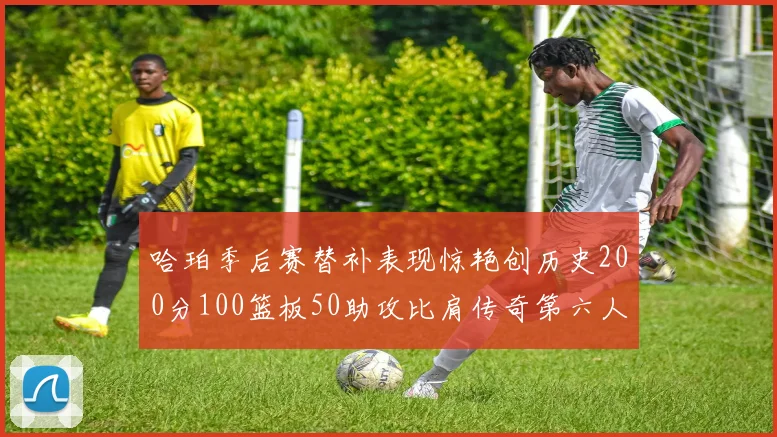 哈珀季后赛替补表现惊艳创历史200分100篮板50助攻比肩传奇第六人