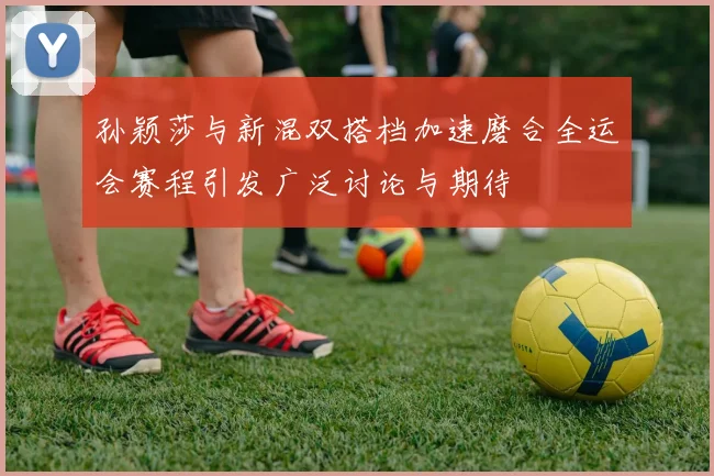 孙颖莎与新混双搭档加速磨合全运会赛程引发广泛讨论与期待